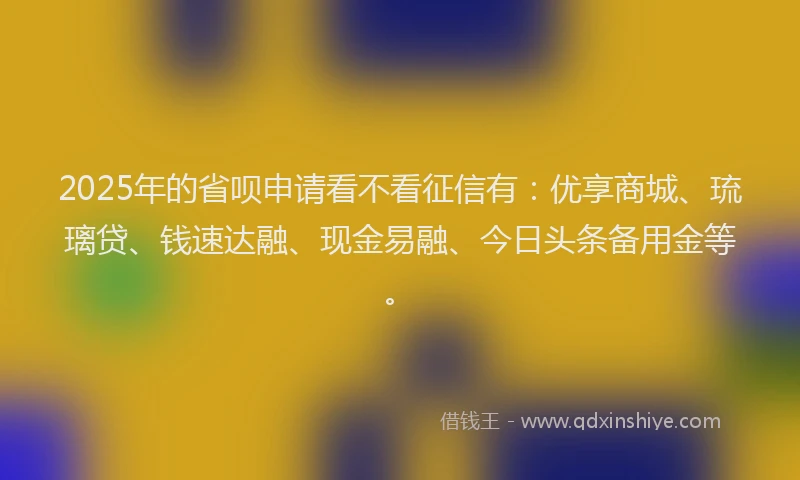 2025年的省呗申请看不看征信有：优享商城、琉璃贷、钱速达融、现金易融、今日头条备用金等。
