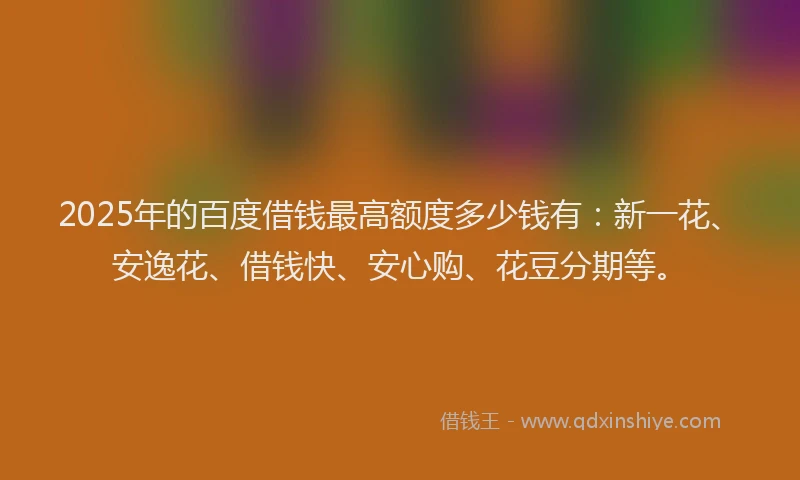2025年的百度借钱最高额度多少钱有：新一花、安逸花、借钱快、安心购、花豆分期等。