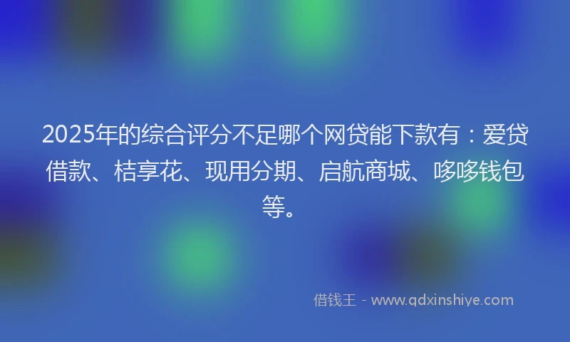 2025年的综合评分不足哪个网贷能下款有：爱贷借款、桔享花、现用分期、启航商城、哆哆钱包等。