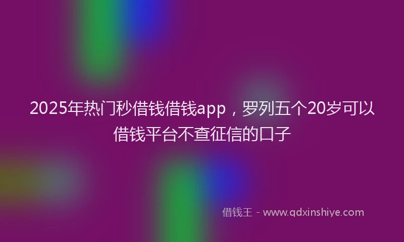 2025年热门秒借钱借钱app，罗列五个20岁可以借钱平台不查征信的口子