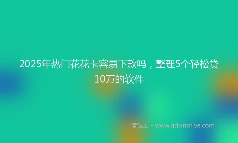 2025年热门花花卡容易下款吗，整理5个轻松贷10万的软件