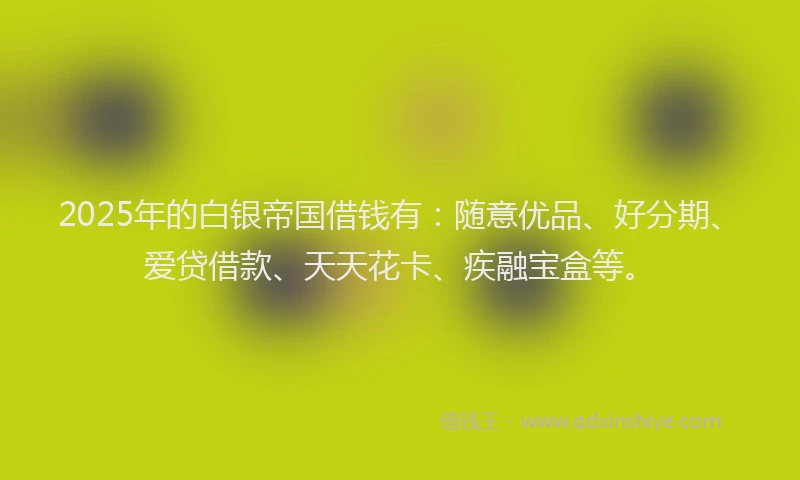 2025年的白银帝国借钱有：随意优品、好分期、爱贷借款、天天花卡、疾融宝盒等。
