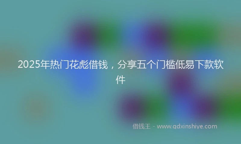 2025年热门花彪借钱，分享五个门槛低易下款软件