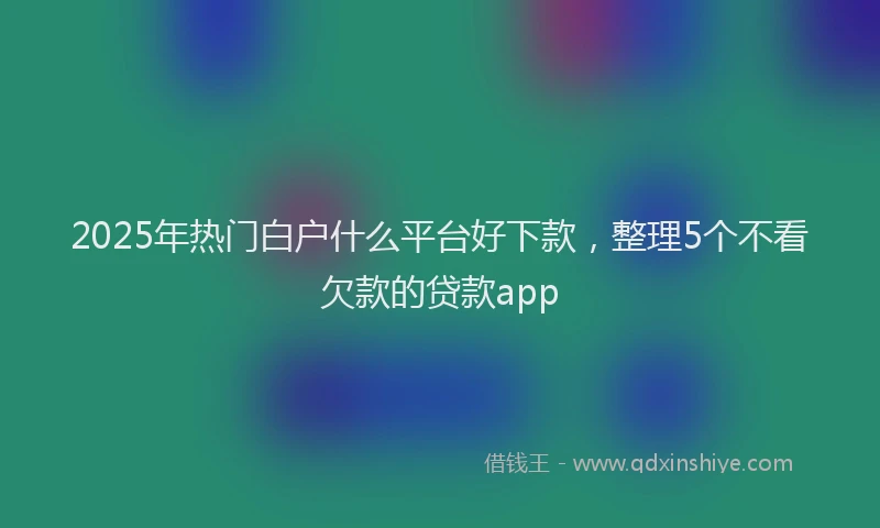2025年热门白户什么平台好下款，整理5个不看欠款的贷款app