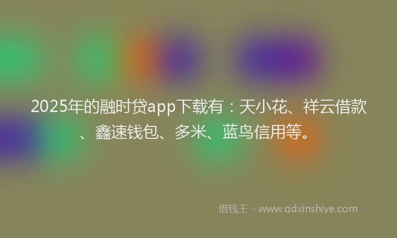 2025年的融时贷app下载有：天小花、祥云借款、鑫速钱包、多米、蓝鸟信用等。
