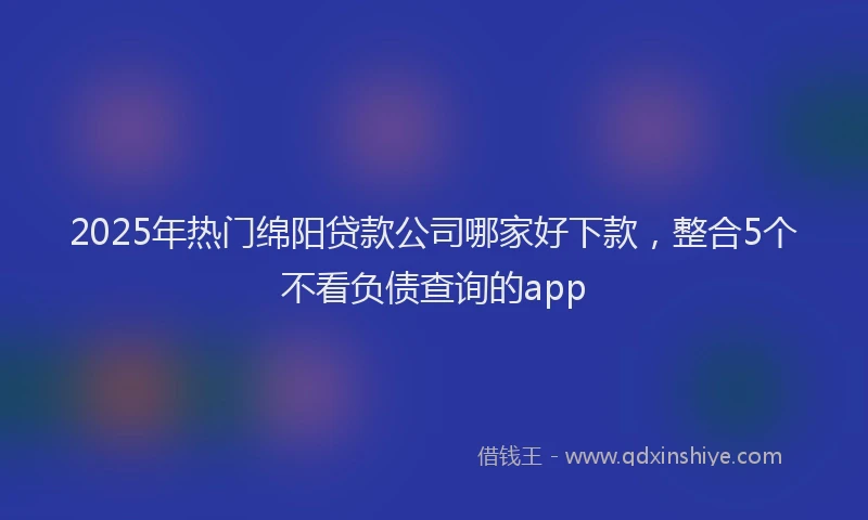 2025年热门绵阳贷款公司哪家好下款，整合5个不看负债查询的app