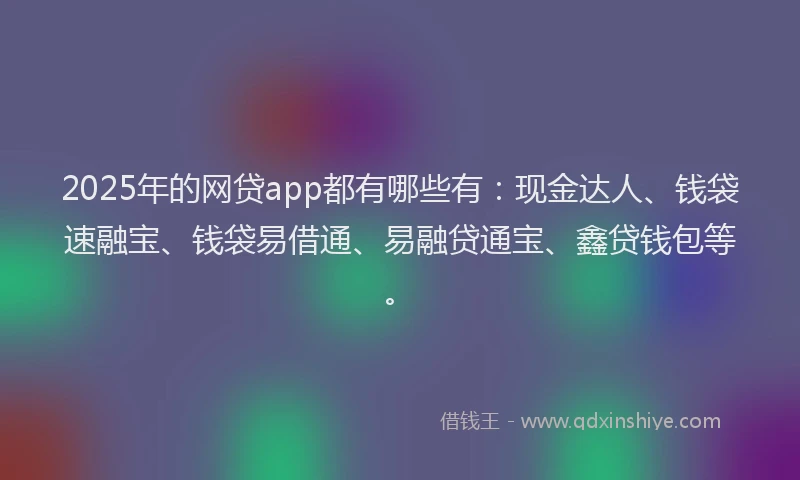 2025年的网贷app都有哪些有：现金达人、钱袋速融宝、钱袋易借通、易融贷通宝、鑫贷钱包等。