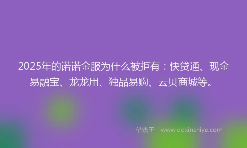 2025年的诺诺金服为什么被拒有：快贷通、现金易融宝、龙龙用、独品易购、云贝商城等。