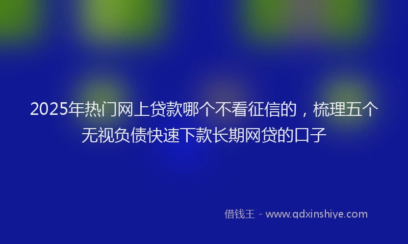 2025年热门网上贷款哪个不看征信的，梳理五个无视负债快速下款长期网贷的口子