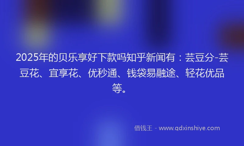 2025年的贝乐享好下款吗知乎新闻有：芸豆分-芸豆花、宜享花、优秒通、钱袋易融途、轻花优品等。