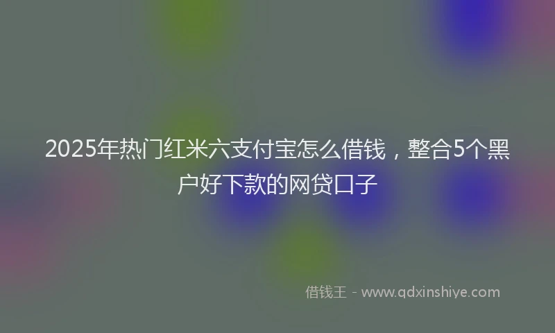 2025年热门红米六支付宝怎么借钱，整合5个黑户好下款的网贷口子
