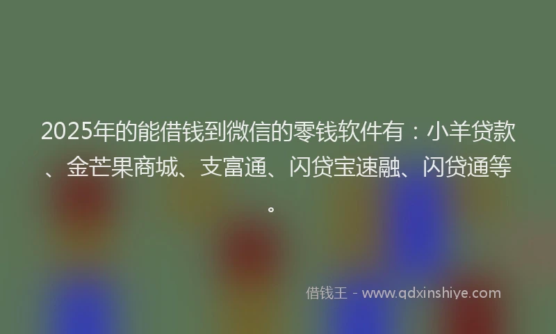 2025年的能借钱到微信的零钱软件有：小羊贷款、金芒果商城、支富通、闪贷宝速融、闪贷通等。