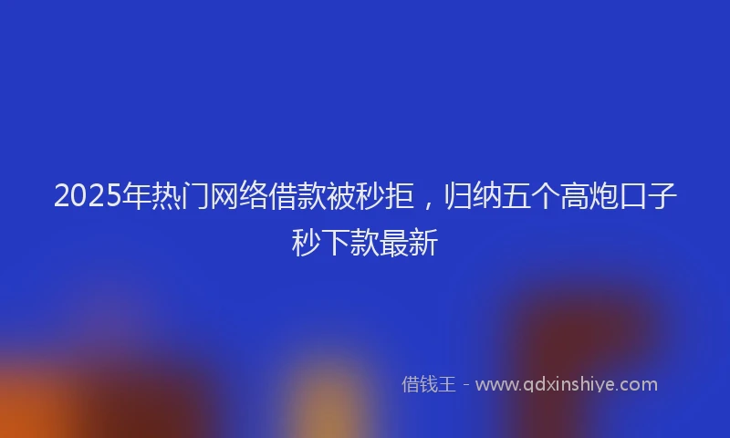2025年热门网络借款被秒拒，归纳五个高炮口子秒下款最新