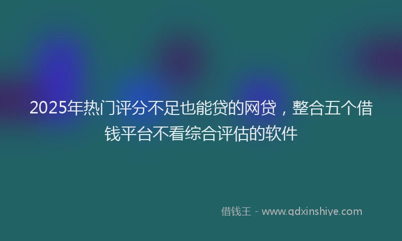 2025年热门评分不足也能贷的网贷，整合五个借钱平台不看综合评估的软件