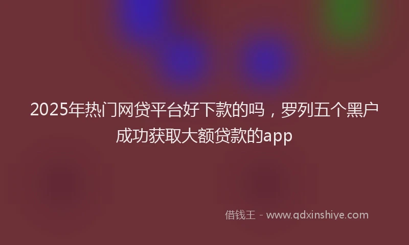 2025年热门网贷平台好下款的吗，罗列五个黑户成功获取大额贷款的app