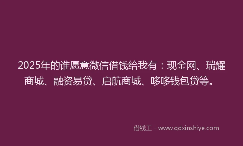 2025年的谁愿意微信借钱给我有：现金网、瑞耀商城、融资易贷、启航商城、哆哆钱包贷等。
