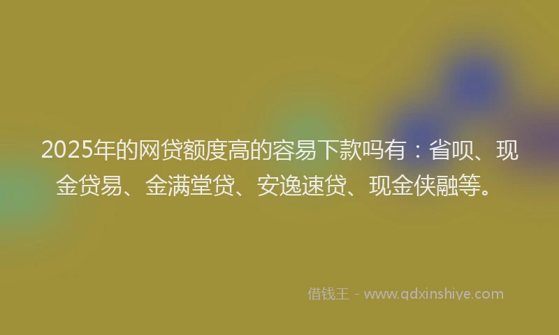 2025年的网贷额度高的容易下款吗有：省呗、现金贷易、金满堂贷、安逸速贷、现金侠融等。