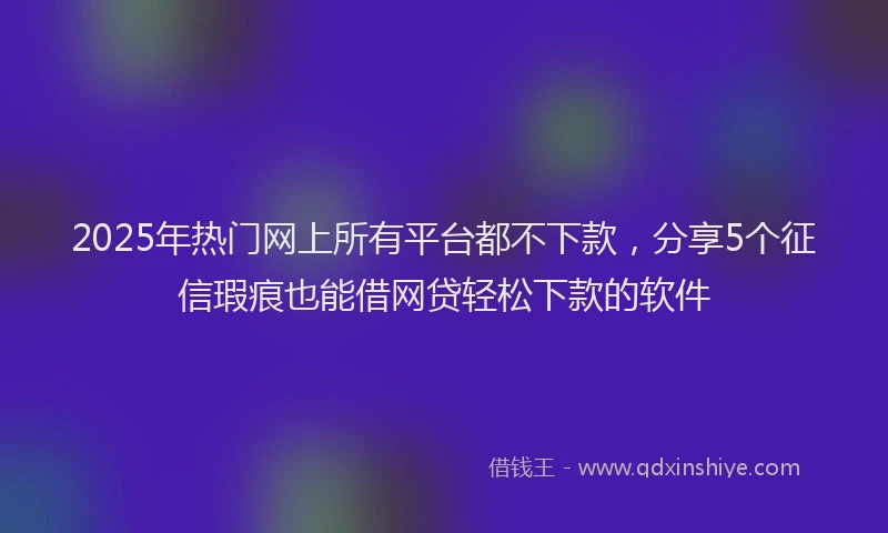 2025年热门网上所有平台都不下款，分享5个征信瑕疵也能借网贷轻松下款的软件