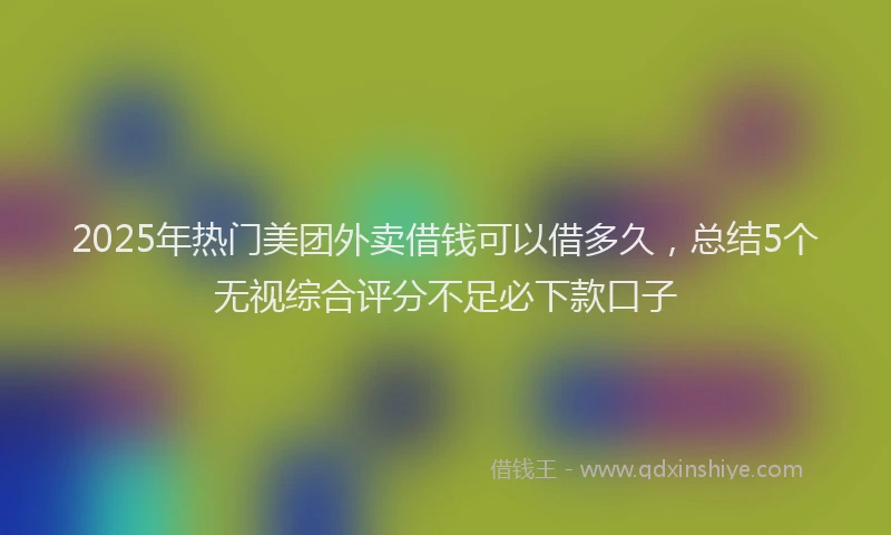 2025年热门美团外卖借钱可以借多久，总结5个无视综合评分不足必下款口子