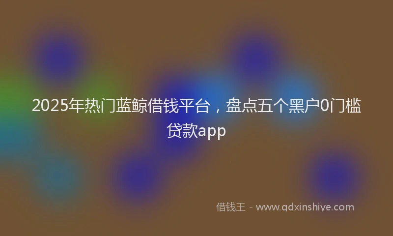 2025年热门蓝鲸借钱平台，盘点五个黑户0门槛贷款app