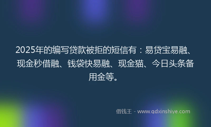 2025年的编写贷款被拒的短信有：易贷宝易融、现金秒借融、钱袋快易融、现金猫、今日头条备用金等。