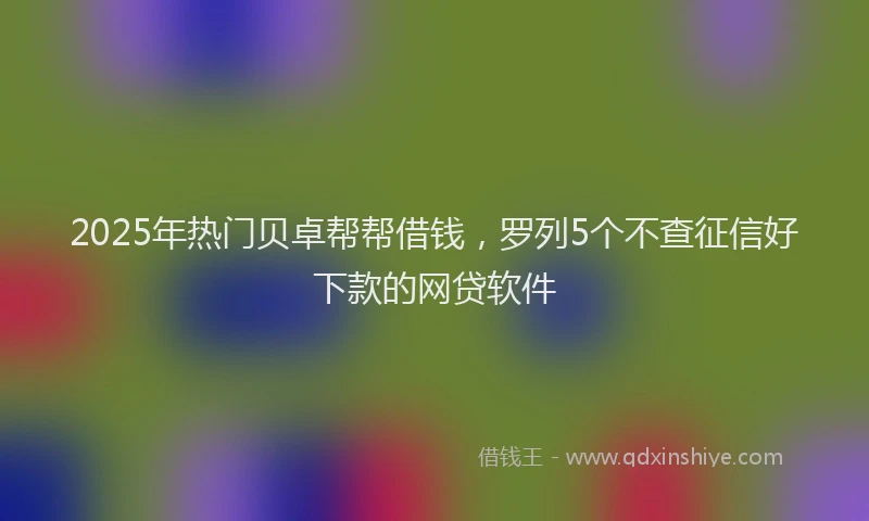 2025年热门贝卓帮帮借钱，罗列5个不查征信好下款的网贷软件