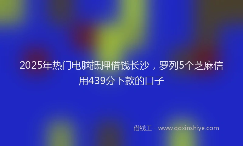 2025年热门电脑抵押借钱长沙，罗列5个芝麻信用439分下款的口子