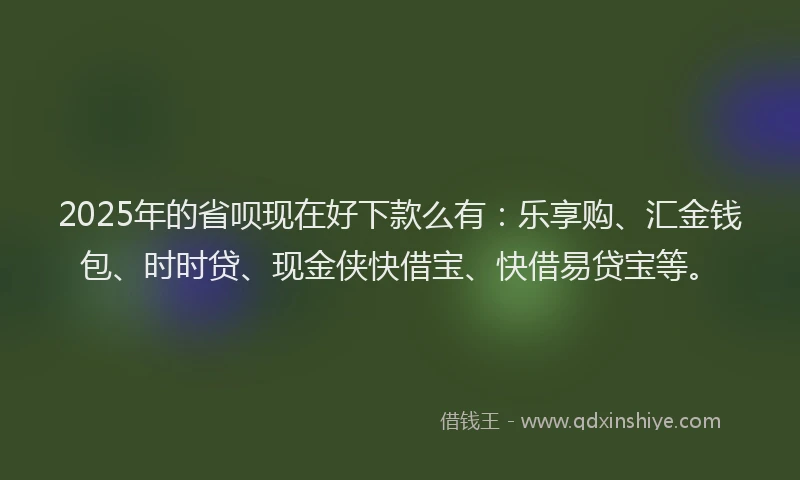 2025年的省呗现在好下款么有：乐享购、汇金钱包、时时贷、现金侠快借宝、快借易贷宝等。