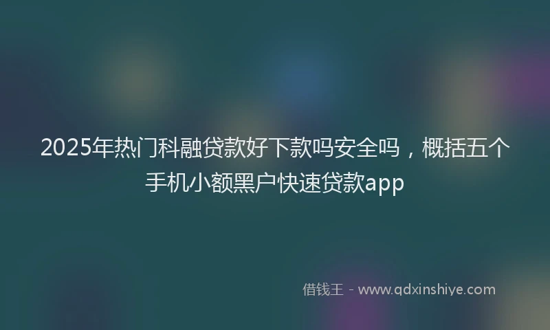 2025年热门科融贷款好下款吗安全吗，概括五个手机小额黑户快速贷款app