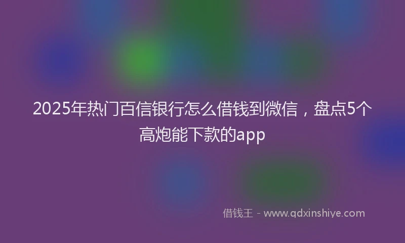 2025年热门百信银行怎么借钱到微信，盘点5个高炮能下款的app