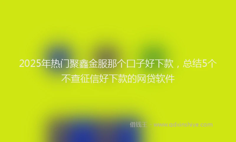 2025年热门聚鑫金服那个囗子好下款，总结5个不查征信好下款的网贷软件