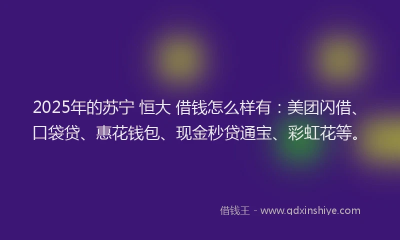 2025年的苏宁 恒大 借钱怎么样有：美团闪借、口袋贷、惠花钱包、现金秒贷通宝、彩虹花等。