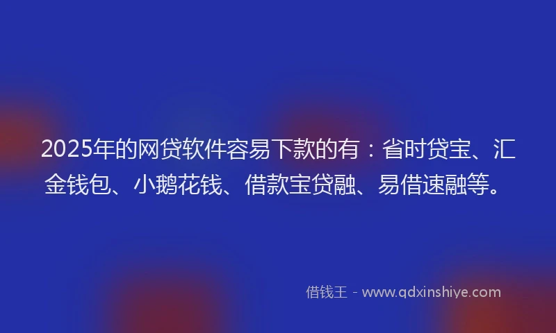 2025年的网贷软件容易下款的有：省时贷宝、汇金钱包、小鹅花钱、借款宝贷融、易借速融等。