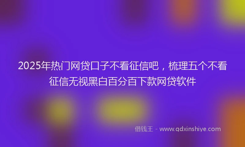 2025年热门网贷口子不看征信吧，梳理五个不看征信无视黑白百分百下款网贷软件