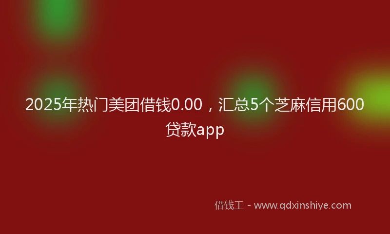 2025年热门美团借钱0.00，汇总5个芝麻信用600贷款app