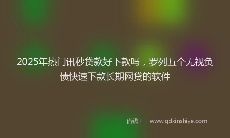 2025年热门讯秒贷款好下款吗，罗列五个无视负债快速下款长期网贷的软件
