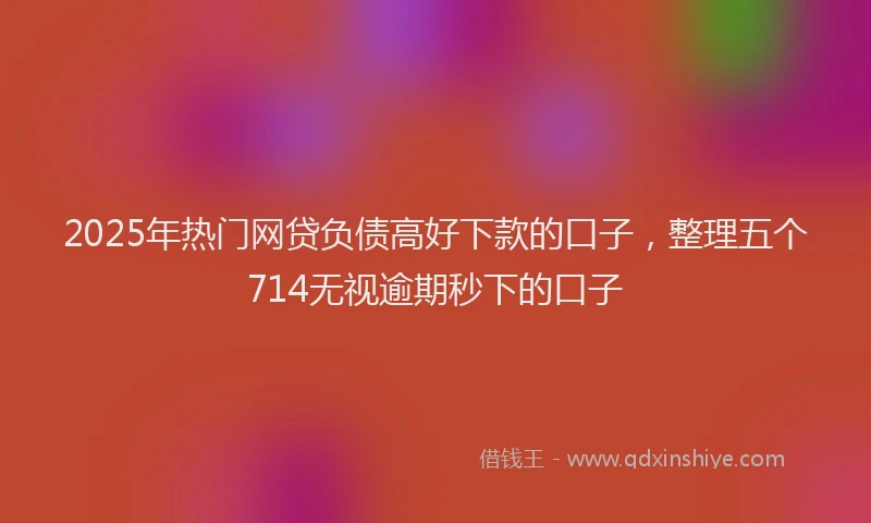 2025年热门网贷负债高好下款的口子，整理五个714无视逾期秒下的口子