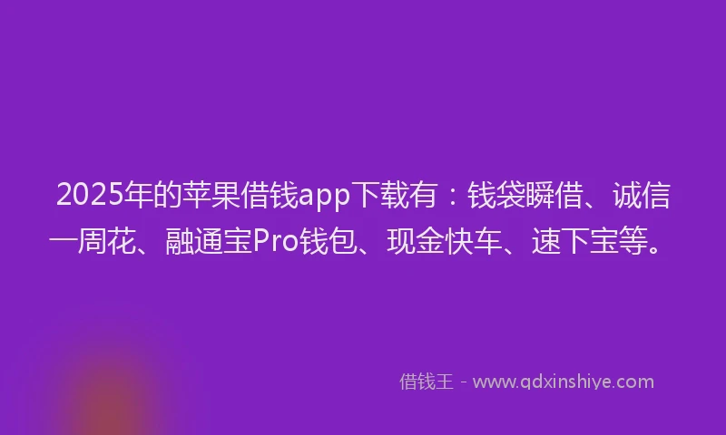 2025年的苹果借钱app下载有：钱袋瞬借、诚信一周花、融通宝Pro钱包、现金快车、速下宝等。