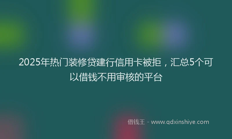 2025年热门装修贷建行信用卡被拒，汇总5个可以借钱不用审核的平台