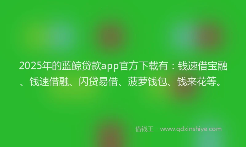 2025年的蓝鲸贷款app官方下载有：钱速借宝融、钱速借融、闪贷易借、菠萝钱包、钱来花等。