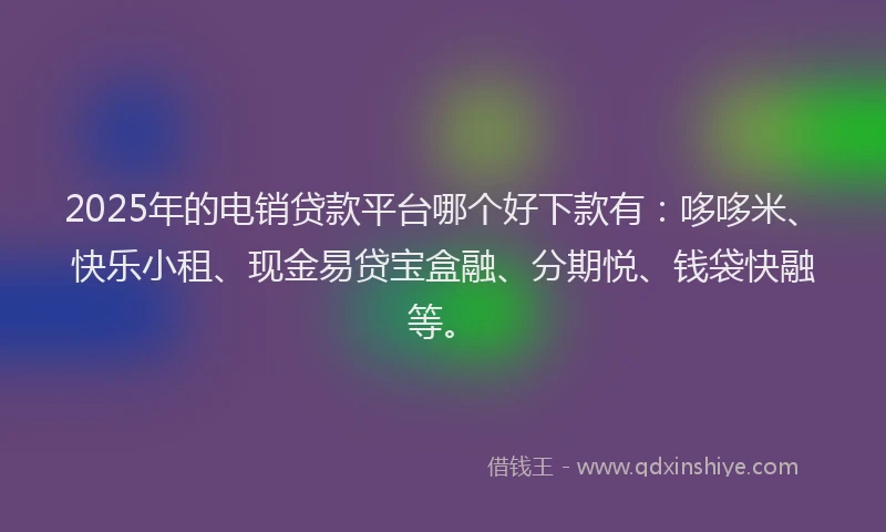 2025年的电销贷款平台哪个好下款有：哆哆米、快乐小租、现金易贷宝盒融、分期悦、钱袋快融等。