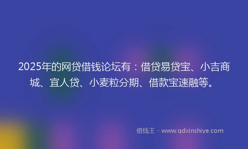 2025年的网贷借钱论坛有：借贷易贷宝、小吉商城、宜人贷、小麦粒分期、借款宝速融等。