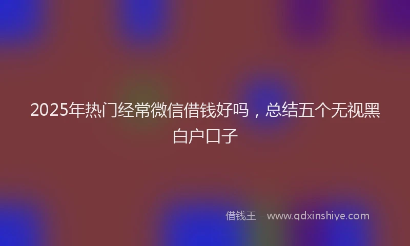 2025年热门经常微信借钱好吗，总结五个无视黑白户口子