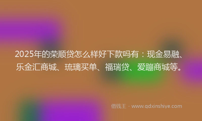 2025年的荣顺贷怎么样好下款吗有：现金易融、乐金汇商城、琉璃买单、福瑞贷、爱蹦商城等。