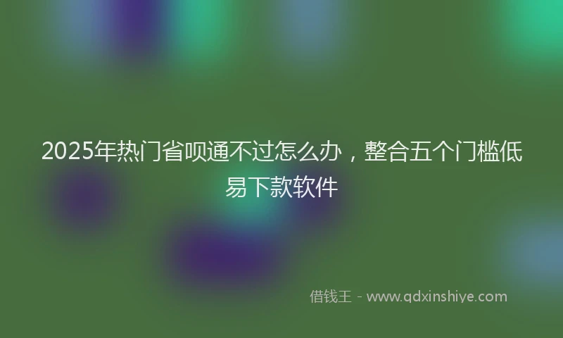 2025年热门省呗通不过怎么办，整合五个门槛低易下款软件