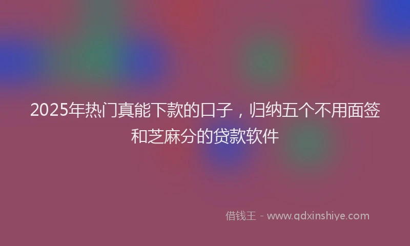 2025年热门真能下款的口子，归纳五个不用面签和芝麻分的贷款软件