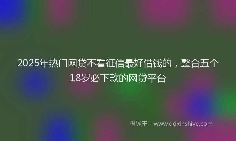 2025年热门网贷不看征信最好借钱的，整合五个18岁必下款的网贷平台