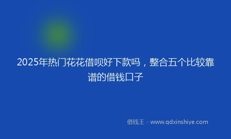 2025年热门花花借呗好下款吗，整合五个比较靠谱的借钱口子