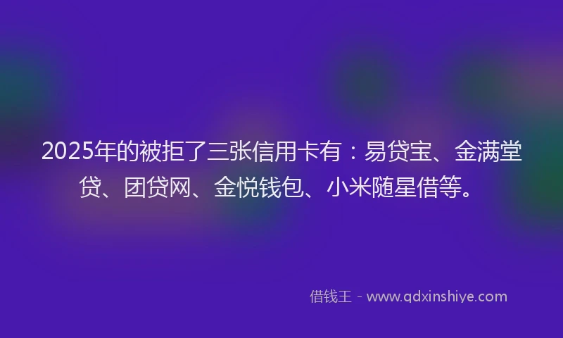 2025年的被拒了三张信用卡有：易贷宝、金满堂贷、团贷网、金悦钱包、小米随星借等。