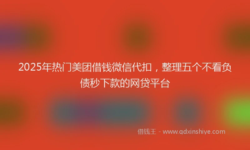 2025年热门美团借钱微信代扣，整理五个不看负债秒下款的网贷平台